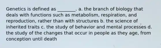 Genetics is defined as ________. a. the branch of biology that deals with functions such as metabolism, respiration, and reproduction, rather than with structures b. the science of inherited traits c. the study of behavior and mental processes d. the study of the changes that occur in people as they age, from conception until death