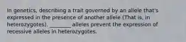 In genetics, describing a trait governed by an allele that's expressed in the presence of another allele (That is, in heterozygotes). ________ alleles prevent the expression of recessive alleles in heterozygotes.