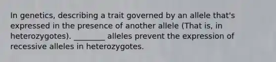 In genetics, describing a trait governed by an allele that's expressed in the presence of another allele (That is, in heterozygotes). ________ alleles prevent the expression of recessive alleles in heterozygotes.