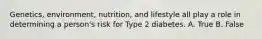 Genetics, environment, nutrition, and lifestyle all play a role in determining a person's risk for Type 2 diabetes. A. True B. False