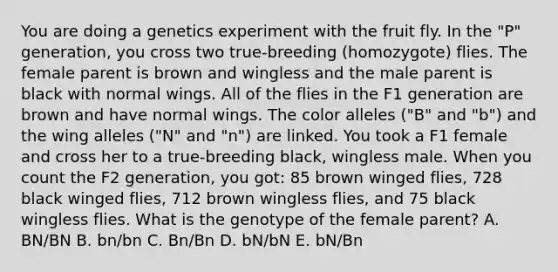 You are doing a genetics experiment with the fruit fly. In the "P" generation, you cross two true-breeding (homozygote) flies. The female parent is brown and wingless and the male parent is black with normal wings. All of the flies in the F1 generation are brown and have normal wings. The color alleles ("B" and "b") and the wing alleles ("N" and "n") are linked. You took a F1 female and cross her to a true-breeding black, wingless male. When you count the F2 generation, you got: 85 brown winged flies, 728 black winged flies, 712 brown wingless flies, and 75 black wingless flies. What is the genotype of the female parent? A. BN/BN B. bn/bn C. Bn/Bn D. bN/bN E. bN/Bn