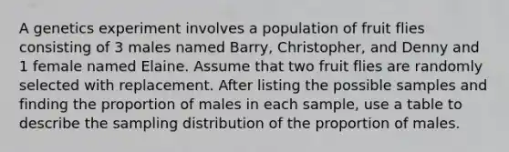 A genetics experiment involves a population of fruit flies consisting of 3 males named Barry, Christopher, and Denny and 1 female named Elaine. Assume that two fruit flies are randomly selected with replacement. After listing the possible samples and finding the proportion of males in each​ sample, use a table to describe the sampling distribution of the proportion of males.