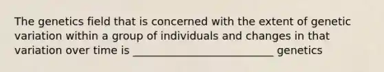 The genetics field that is concerned with the extent of genetic variation within a group of individuals and changes in that variation over time is __________________________ genetics