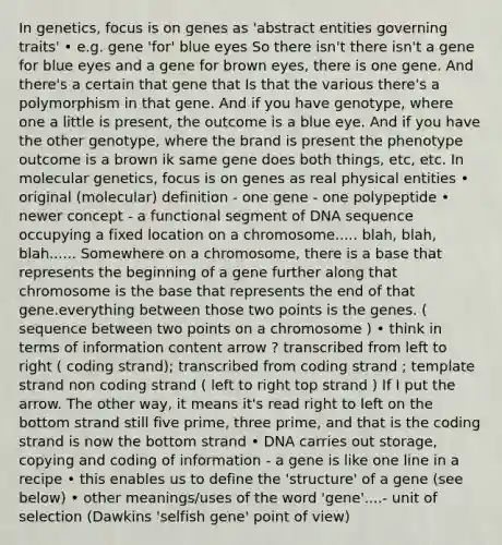 In genetics, focus is on genes as 'abstract entities governing traits' • e.g. gene 'for' blue eyes So there isn't there isn't a gene for blue eyes and a gene for brown eyes, there is one gene. And there's a certain that gene that Is that the various there's a polymorphism in that gene. And if you have genotype, where one a little is present, the outcome is a blue eye. And if you have the other genotype, where the brand is present the phenotype outcome is a brown ik same gene does both things, etc, etc. In molecular genetics, focus is on genes as real physical entities • original (molecular) definition - one gene - one polypeptide • newer concept - a functional segment of DNA sequence occupying a fixed location on a chromosome..... blah, blah, blah...... Somewhere on a chromosome, there is a base that represents the beginning of a gene further along that chromosome is the base that represents the end of that gene.everything between those two points is the genes. ( sequence between two points on a chromosome ) • think in terms of information content arrow ? transcribed from left to right ( coding strand); transcribed from coding strand ; template strand non coding strand ( left to right top strand ) If I put the arrow. The other way, it means it's read right to left on the bottom strand still five prime, three prime, and that is the coding strand is now the bottom strand • DNA carries out storage, copying and coding of information - a gene is like one line in a recipe • this enables us to define the 'structure' of a gene (see below) • other meanings/uses of the word 'gene'....- unit of selection (Dawkins 'selfish gene' point of view)