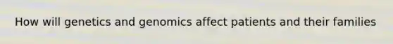 How will genetics and genomics affect patients and their families