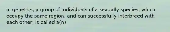 in genetics, a group of individuals of a sexually species, which occupy the same region, and can successfully interbreed with each other, is called a(n)