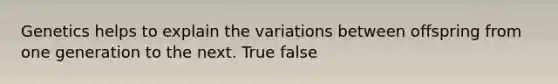 Genetics helps to explain the variations between offspring from one generation to the next. True false