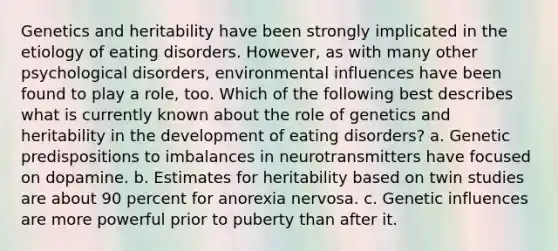 Genetics and heritability have been strongly implicated in the etiology of eating disorders. However, as with many other psychological disorders, environmental influences have been found to play a role, too. Which of the following best describes what is currently known about the role of genetics and heritability in the development of eating disorders? a. Genetic predispositions to imbalances in neurotransmitters have focused on dopamine. b. Estimates for heritability based on twin studies are about 90 percent for anorexia nervosa. c. Genetic influences are more powerful prior to puberty than after it.