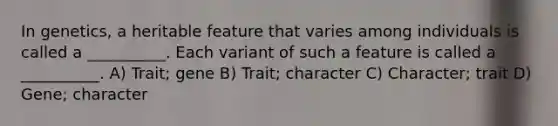 In genetics, a heritable feature that varies among individuals is called a __________. Each variant of such a feature is called a __________. A) Trait; gene B) Trait; character C) Character; trait D) Gene; character