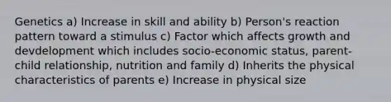 Genetics a) Increase in skill and ability b) Person's reaction pattern toward a stimulus c) Factor which affects growth and devdelopment which includes socio-economic status, parent-child relationship, nutrition and family d) Inherits the physical characteristics of parents e) Increase in physical size