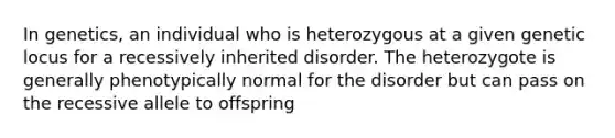 In genetics, an individual who is heterozygous at a given genetic locus for a recessively inherited disorder. The heterozygote is generally phenotypically normal for the disorder but can pass on the recessive allele to offspring