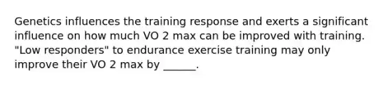 Genetics influences the training response and exerts a significant influence on how much VO 2 max can be improved with training. "Low responders" to endurance exercise training may only improve their VO 2 max by ______.