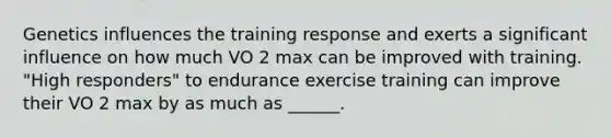 Genetics influences the training response and exerts a significant influence on how much VO 2 max can be improved with training. "High responders" to endurance exercise training can improve their VO 2 max by as much as ______.