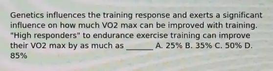 Genetics influences the training response and exerts a significant influence on how much VO2 max can be improved with training. "High responders" to endurance exercise training can improve their VO2 max by as much as _______ A. 25% B. 35% C. 50% D. 85%