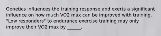 Genetics influences the training response and exerts a significant influence on how much VO2 max can be improved with training. "Low responders" to endurance exercise training may only improve their VO2 max by ______.