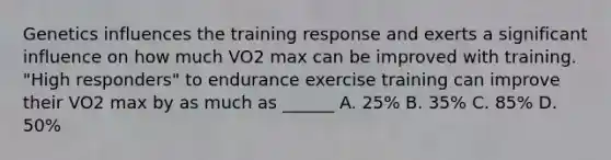 Genetics influences the training response and exerts a significant influence on how much VO2 max can be improved with training. "High responders" to endurance exercise training can improve their VO2 max by as much as ______ A. 25% B. 35% C. 85% D. 50%