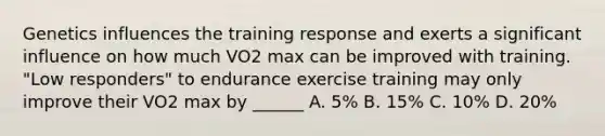 Genetics influences the training response and exerts a significant influence on how much VO2 max can be improved with training. "Low responders" to endurance exercise training may only improve their VO2 max by ______ A. 5% B. 15% C. 10% D. 20%