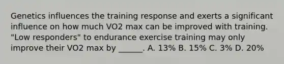 Genetics influences the training response and exerts a significant influence on how much VO2 max can be improved with training. "Low responders" to endurance exercise training may only improve their VO2 max by ______. A. 13% B. 15% C. 3% D. 20%