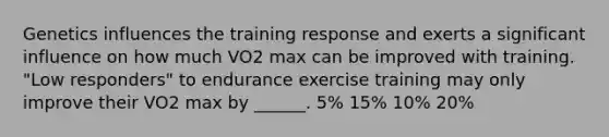 Genetics influences the training response and exerts a significant influence on how much VO2 max can be improved with training. "Low responders" to endurance exercise training may only improve their VO2 max by ______. 5% 15% 10% 20%