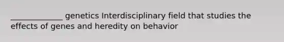 _____________ genetics Interdisciplinary field that studies the effects of genes and heredity on behavior