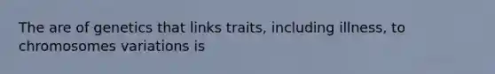 The are of genetics that links traits, including illness, to chromosomes variations is