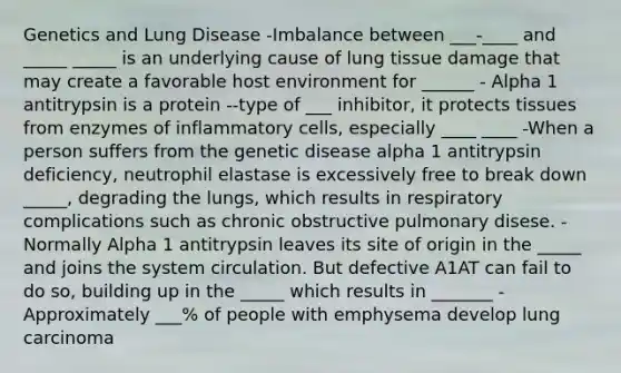 Genetics and Lung Disease -Imbalance between ___-____ and _____ _____ is an underlying cause of lung tissue damage that may create a favorable host environment for ______ - Alpha 1 antitrypsin is a protein --type of ___ inhibitor, it protects tissues from enzymes of inflammatory cells, especially ____ ____ -When a person suffers from the genetic disease alpha 1 antitrypsin deficiency, neutrophil elastase is excessively free to break down _____, degrading the lungs, which results in respiratory complications such as chronic obstructive pulmonary disese. -Normally Alpha 1 antitrypsin leaves its site of origin in the _____ and joins the system circulation. But defective A1AT can fail to do so, building up in the _____ which results in _______ -Approximately ___% of people with emphysema develop lung carcinoma