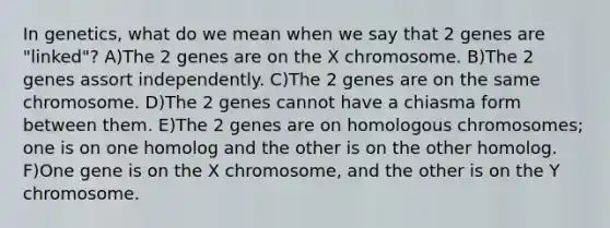 In genetics, what do we mean when we say that 2 genes are "linked"? A)The 2 genes are on the X chromosome. B)The 2 genes assort independently. C)The 2 genes are on the same chromosome. D)The 2 genes cannot have a chiasma form between them. E)The 2 genes are on homologous chromosomes; one is on one homolog and the other is on the other homolog. F)One gene is on the X chromosome, and the other is on the Y chromosome.