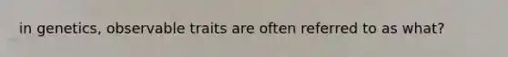 in genetics, observable traits are often referred to as what?