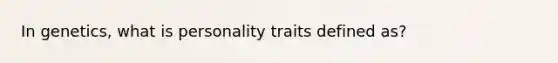 In genetics, what is personality traits defined as?