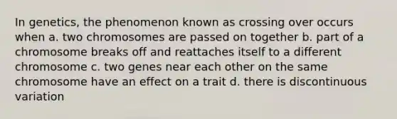 In genetics, the phenomenon known as crossing over occurs when a. two chromosomes are passed on together b. part of a chromosome breaks off and reattaches itself to a different chromosome c. two genes near each other on the same chromosome have an effect on a trait d. there is discontinuous variation