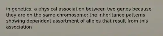 in genetics, a physical association between two genes because they are on the same chromosome; the inheritance patterns showing dependent assortment of alleles that result from this association