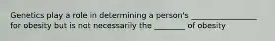 Genetics play a role in determining a person's _________________ for obesity but is not necessarily the ________ of obesity