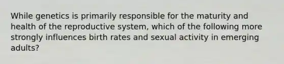 While genetics is primarily responsible for the maturity and health of the reproductive system, which of the following more strongly influences birth rates and sexual activity in emerging adults?