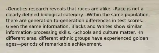 -Genetics research reveals that races are alike. -Race is not a clearly defined biological category. -Within the same population, there are generation-to-generation differences in test scores. -Given the same information, Blacks and Whites show similar information-processing skills. -Schools and culture matter. -In different eras, different ethnic groups have experienced golden ages—periods of remarkable achievement.