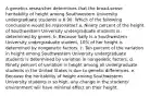 A genetics researcher determines that the broad-sense heritability of height among Southwestern University undergraduate students is 0.90. Which of the following conclusions would be reasonable? a. Ninety percent of the height of Southwestern University undergraduate students is determined by genes. b. Because Sally is a Southwestern University undergraduate student, 10% of her height is determined by nongenetic factors. c. Ten percent of the variation in height among Southwestern University undergraduate students is determined by variation in nongenetic factors. d. Ninety percent of variation in height among all undergraduate students in the United States is due to genetic differences. e. Because the heritability of height among Southwestern University students is so high, any change in the students' environment will have minimal effect on their height.