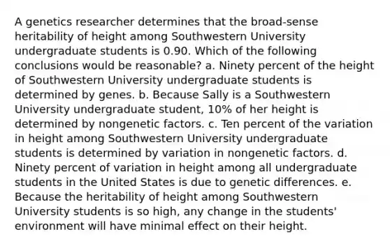 A genetics researcher determines that the broad-sense heritability of height among Southwestern University undergraduate students is 0.90. Which of the following conclusions would be reasonable? a. Ninety percent of the height of Southwestern University undergraduate students is determined by genes. b. Because Sally is a Southwestern University undergraduate student, 10% of her height is determined by nongenetic factors. c. Ten percent of the variation in height among Southwestern University undergraduate students is determined by variation in nongenetic factors. d. Ninety percent of variation in height among all undergraduate students in the United States is due to genetic differences. e. Because the heritability of height among Southwestern University students is so high, any change in the students' environment will have minimal effect on their height.