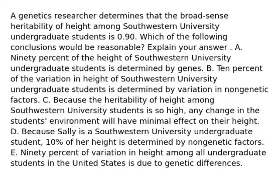 A genetics researcher determines that the broad-sense heritability of height among Southwestern University undergraduate students is 0.90. Which of the following conclusions would be reasonable? Explain your answer . A. Ninety percent of the height of Southwestern University undergraduate students is determined by genes. B. Ten percent of the variation in height of Southwestern University undergraduate students is determined by variation in nongenetic factors. C. Because the heritability of height among Southwestern University students is so high, any change in the students' environment will have minimal effect on their height. D. Because Sally is a Southwestern University undergraduate student, 10% of her height is determined by nongenetic factors. E. Ninety percent of variation in height among all undergraduate students in the United States is due to genetic differences.