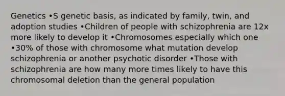 Genetics •S genetic basis, as indicated by family, twin, and adoption studies •Children of people with schizophrenia are 12x more likely to develop it •Chromosomes especially which one •30% of those with chromosome what mutation develop schizophrenia or another psychotic disorder •Those with schizophrenia are how many more times likely to have this chromosomal deletion than the general population