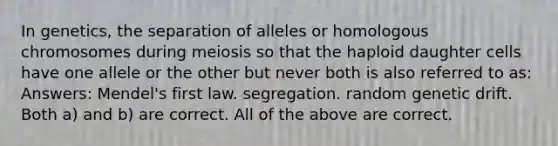 In genetics, the separation of alleles or homologous chromosomes during meiosis so that the haploid daughter cells have one allele or the other but never both is also referred to as: Answers: Mendel's first law. segregation. random genetic drift. Both a) and b) are correct. All of the above are correct.