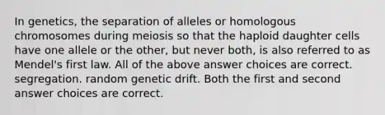 In genetics, the separation of alleles or homologous chromosomes during meiosis so that the haploid daughter cells have one allele or the other, but never both, is also referred to as Mendel's first law. All of the above answer choices are correct. segregation. random genetic drift. Both the first and second answer choices are correct.