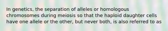 In genetics, the separation of alleles or homologous chromosomes during meiosis so that the haploid daughter cells have one allele or the other, but never both, is also referred to as