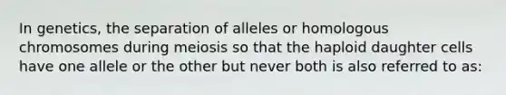 In genetics, the separation of alleles or homologous chromosomes during meiosis so that the haploid daughter cells have one allele or the other but never both is also referred to as: