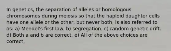 In genetics, the separation of alleles or homologous chromosomes during meiosis so that the haploid daughter cells have one allele or the other, but never both, is also referred to as: a) Mendel's first law. b) segregation. c) random genetic drift. d) Both a and b are correct. e) All of the above choices are correct.