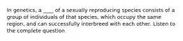 In genetics, a ____ of a sexually reproducing species consists of a group of individuals of that species, which occupy the same region, and can successfully interbreed with each other. Listen to the complete question