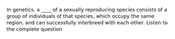 In genetics, a ____ of a sexually reproducing species consists of a group of individuals of that species, which occupy the same region, and can successfully interbreed with each other. Listen to the complete question