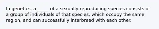 In genetics, a _____ of a sexually reproducing species consists of a group of individuals of that species, which occupy the same region, and can successfully interbreed with each other.