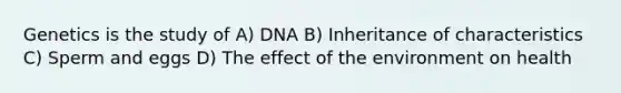 Genetics is the study of A) DNA B) Inheritance of characteristics C) Sperm and eggs D) The effect of the environment on health