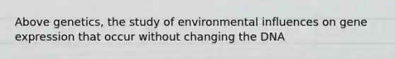 Above genetics, the study of environmental influences on gene expression that occur without changing the DNA