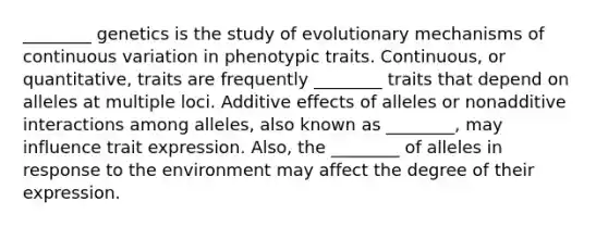 ________ genetics is the study of evolutionary mechanisms of continuous variation in phenotypic traits. Continuous, or quantitative, traits are frequently ________ traits that depend on alleles at multiple loci. Additive effects of alleles or nonadditive interactions among alleles, also known as ________, may influence trait expression. Also, the ________ of alleles in response to the environment may affect the degree of their expression.