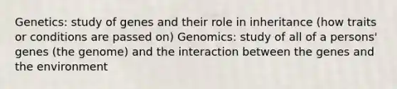 Genetics: study of genes and their role in inheritance (how traits or conditions are passed on) Genomics: study of all of a persons' genes (the genome) and the interaction between the genes and the environment